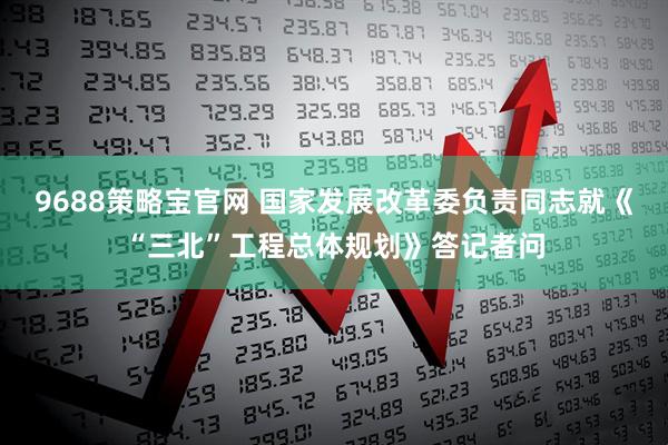 9688策略宝官网 国家发展改革委负责同志就《“三北”工程总体规划》答记者问