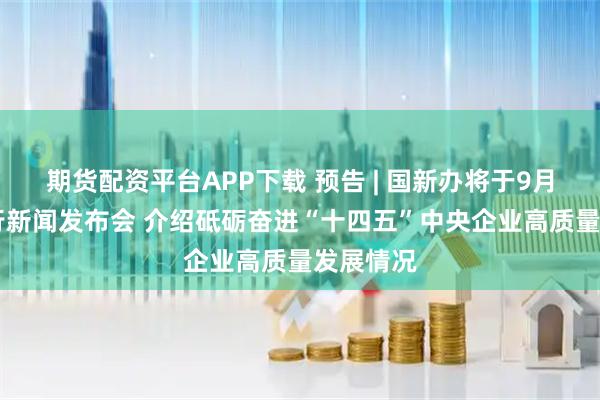 期货配资平台APP下载 预告 | 国新办将于9月17日举行新闻发布会 介绍砥砺奋进“十四五”中央企业高质量发展情况