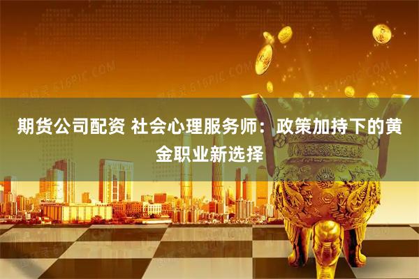 期货公司配资 社会心理服务师：政策加持下的黄金职业新选择