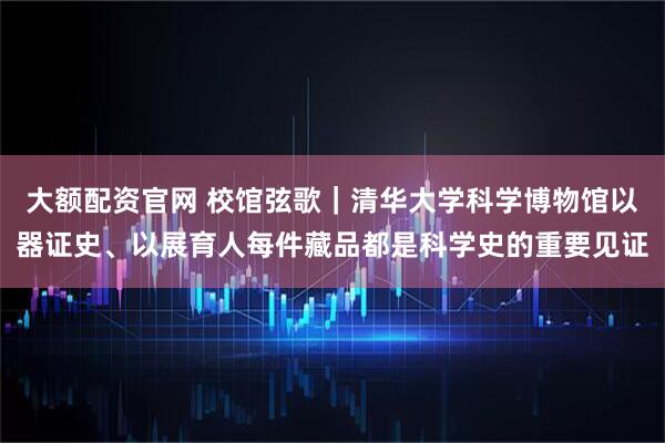 大额配资官网 校馆弦歌｜清华大学科学博物馆以器证史、以展育人每件藏品都是科学史的重要见证