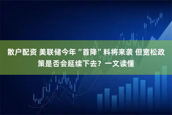 散户配资 美联储今年“首降”料将来袭 但宽松政策是否会延续下去？一文读懂