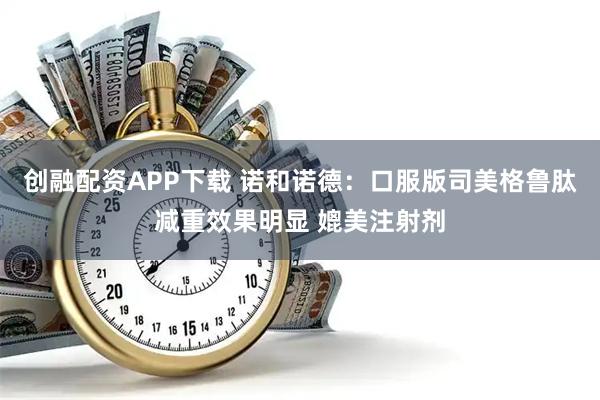 创融配资APP下载 诺和诺德：口服版司美格鲁肽减重效果明显 媲美注射剂