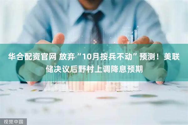 华合配资官网 放弃“10月按兵不动”预测！美联储决议后野村上调降息预期