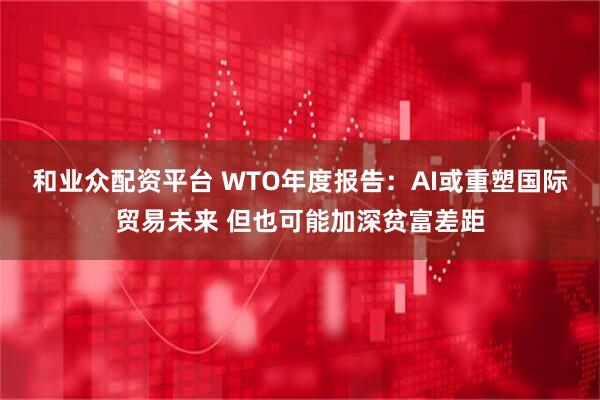 和业众配资平台 WTO年度报告：AI或重塑国际贸易未来 但也可能加深贫富差距