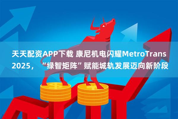 天天配资APP下载 康尼机电闪耀MetroTrans 2025， “绿智矩阵”赋能城轨发展迈向新阶段