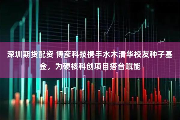 深圳期货配资 博彦科技携手水木清华校友种子基金，为硬核科创项目搭台赋能