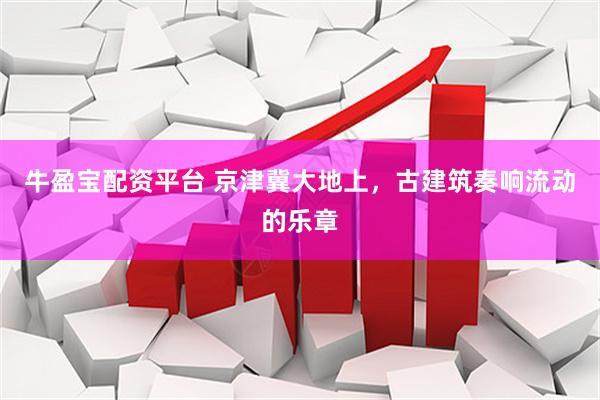 牛盈宝配资平台 京津冀大地上,古建筑奏响流动的乐章