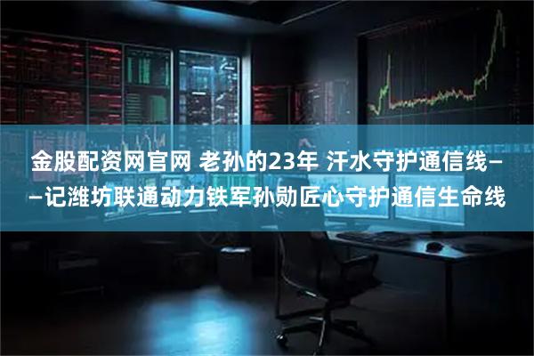 金股配资网官网 老孙的23年 汗水守护通信线——记潍坊联通动力铁军孙勋匠心守护通信生命线