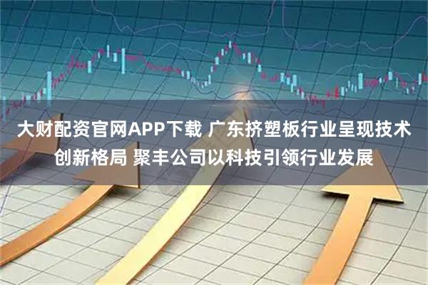 大财配资官网APP下载 广东挤塑板行业呈现技术创新格局 聚丰公司以科技引领行业发展
