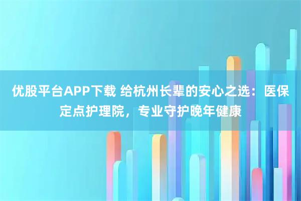 优股平台APP下载 给杭州长辈的安心之选：医保定点护理院，专业守护晚年健康