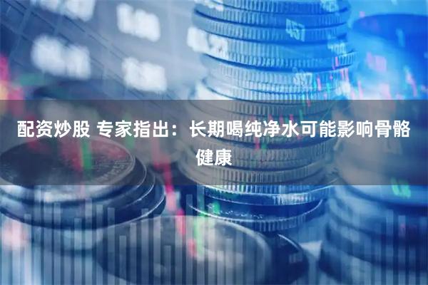 配资炒股 专家指出：长期喝纯净水可能影响骨骼健康