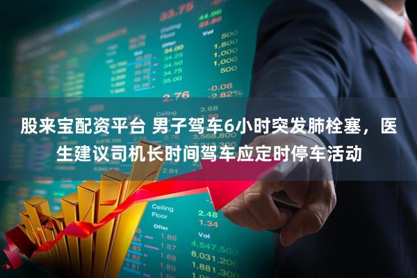 股来宝配资平台 男子驾车6小时突发肺栓塞，医生建议司机长时间驾车应定时停车活动