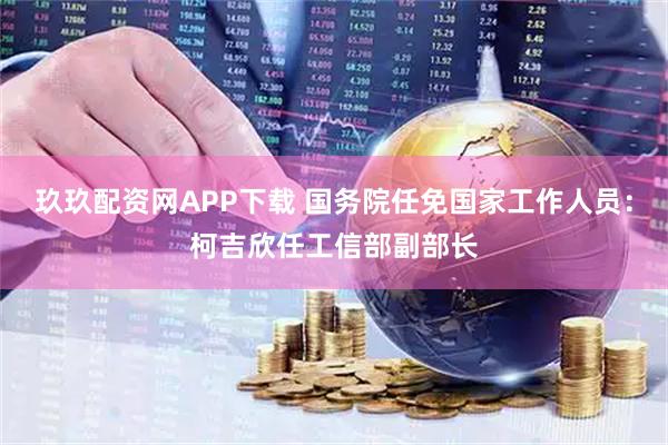 玖玖配资网APP下载 国务院任免国家工作人员：柯吉欣任工信部副部长