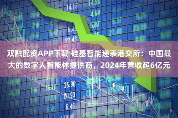 双融配资APP下载 硅基智能递表港交所：中国最大的数字人智能体提供商，2024年营收超6亿元
