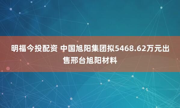 明福今投配资 中国旭阳集团拟5468.62万元出售邢台旭阳材料