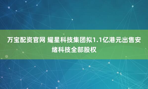 万宝配资官网 耀星科技集团拟1.1亿港元出售安绪科技全部股权