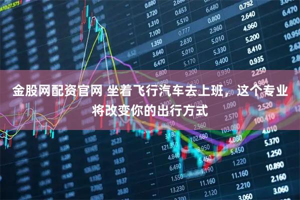 金股网配资官网 坐着飞行汽车去上班，这个专业将改变你的出行方式