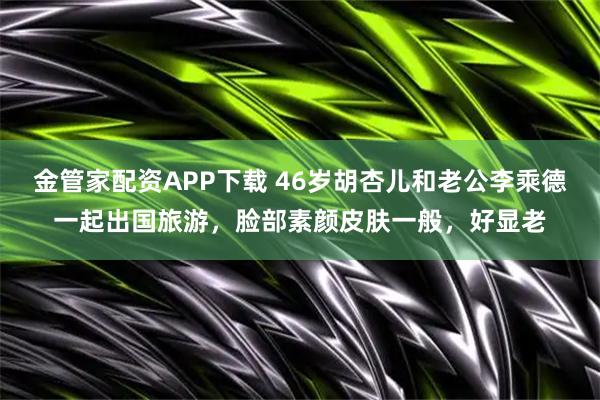 金管家配资APP下载 46岁胡杏儿和老公李乘德一起出国旅游，脸部素颜皮肤一般，好显老