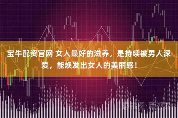 宝牛配资官网 女人最好的滋养，是持续被男人深爱，能焕发出女人的美丽感！