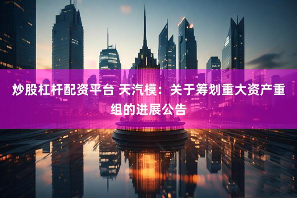 炒股杠杆配资平台 天汽模:关于筹划重大资产重组的进展公告