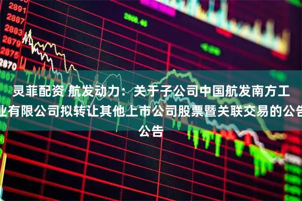 灵菲配资 航发动力：关于子公司中国航发南方工业有限公司拟转让其他上市公司股票暨关联交易的公告