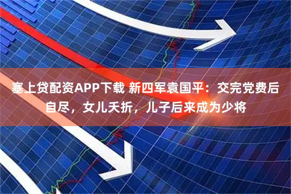 塞上贷配资APP下载 新四军袁国平：交完党费后自尽，女儿夭折，儿子后来成为少将