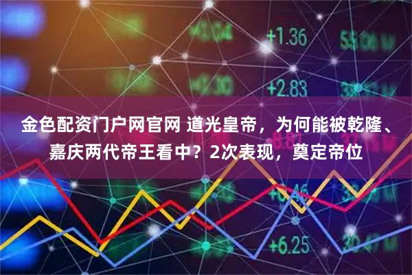 金色配资门户网官网 道光皇帝，为何能被乾隆、嘉庆两代帝王看中？2次表现，奠定帝位