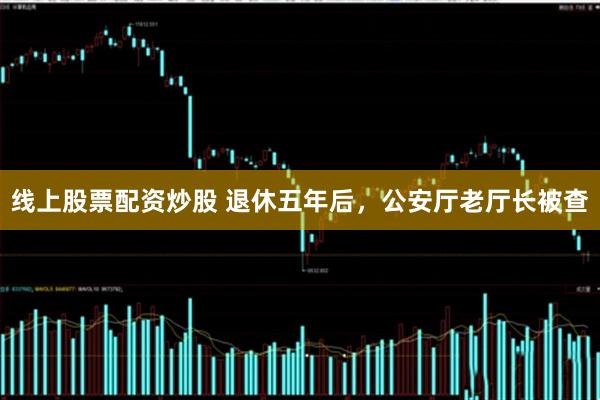 线上股票配资炒股 退休五年后，公安厅老厅长被查
