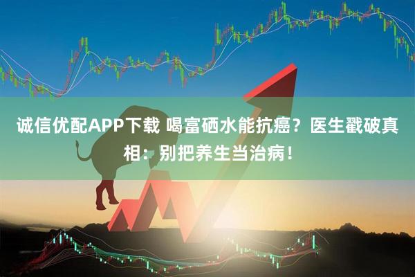 诚信优配APP下载 喝富硒水能抗癌？医生戳破真相：别把养生当治病！