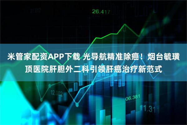 米管家配资APP下载 光导航精准除癌！烟台毓璜顶医院肝胆外二科引领肝癌治疗新范式