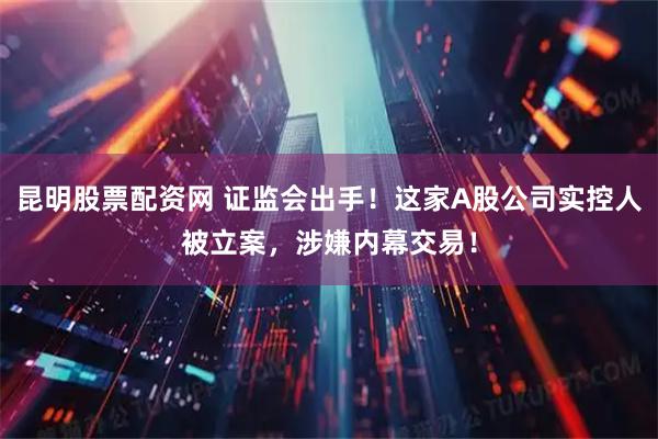 昆明股票配资网 证监会出手！这家A股公司实控人被立案，涉嫌内幕交易！