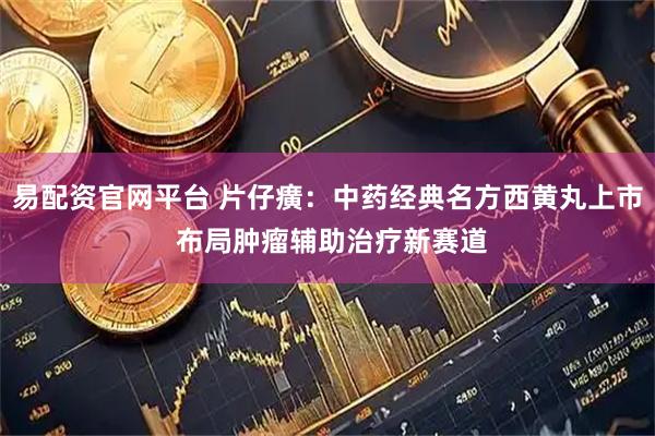 易配资官网平台 片仔癀：中药经典名方西黄丸上市 布局肿瘤辅助治疗新赛道