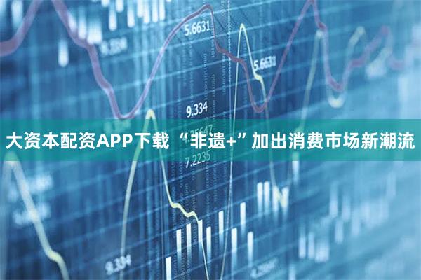 大资本配资APP下载 “非遗+”加出消费市场新潮流