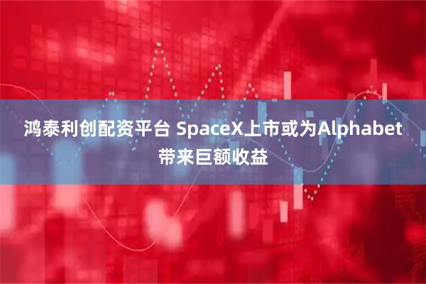 鸿泰利创配资平台 SpaceX上市或为Alphabet带来巨额收益