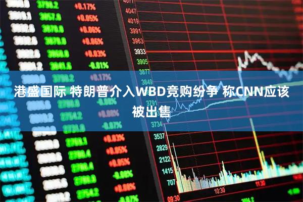 港盛国际 特朗普介入WBD竞购纷争 称CNN应该被出售