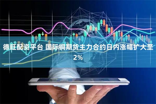 德旺配资平台 国际铜期货主力合约日内涨幅扩大至2%