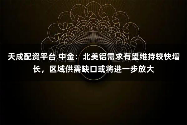 天成配资平台 中金：北美铝需求有望维持较快增长，区域供需缺口或将进一步放大