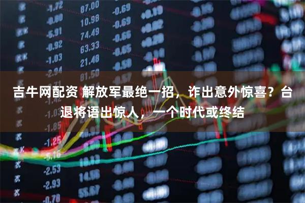 吉牛网配资 解放军最绝一招，诈出意外惊喜？台退将语出惊人，一个时代或终结