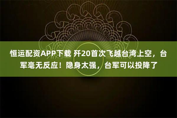 恒运配资APP下载 歼20首次飞越台湾上空，台军毫无反应！隐身太强，台军可以投降了