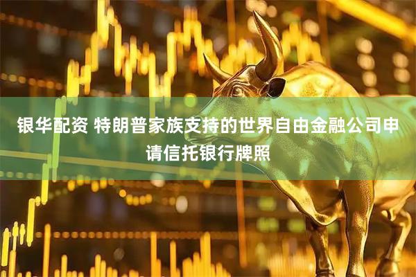 银华配资 特朗普家族支持的世界自由金融公司申请信托银行牌照