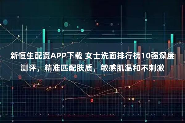 新恒生配资APP下载 女士洗面排行榜10强深度测评，精准匹配肤质，敏感肌温和不刺激