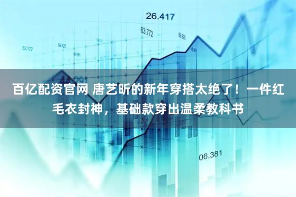 百亿配资官网 唐艺昕的新年穿搭太绝了！一件红毛衣封神，基础款穿出温柔教科书