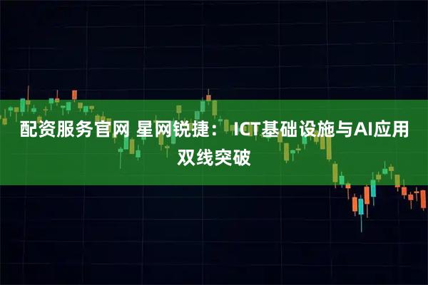配资服务官网 星网锐捷： ICT基础设施与AI应用双线突破
