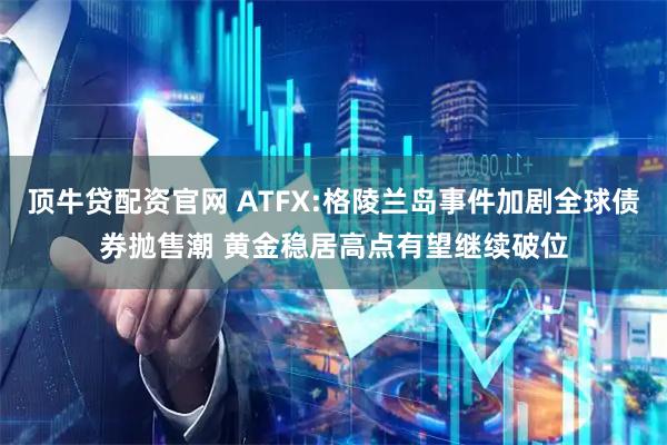 顶牛贷配资官网 ATFX:格陵兰岛事件加剧全球债券抛售潮 黄金稳居高点有望继续破位