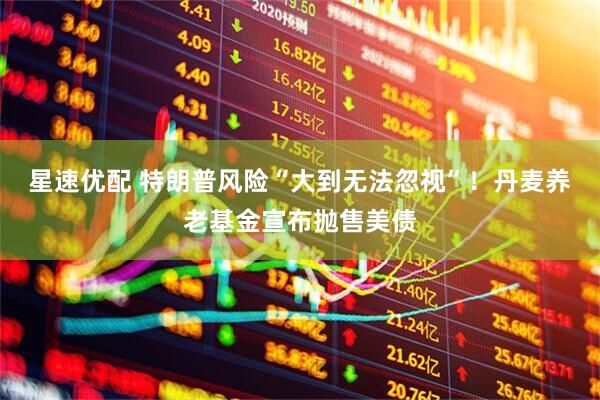星速优配 特朗普风险“大到无法忽视”！丹麦养老基金宣布抛售美债