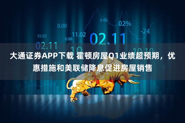 大通证券APP下载 霍顿房屋Q1业绩超预期，优惠措施和美联储降息促进房屋销售