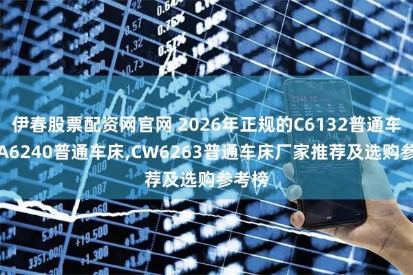 伊春股票配资网官网 2026年正规的C6132普通车床,CA6240普通车床,CW6263普通车床厂家推荐及选购参考榜