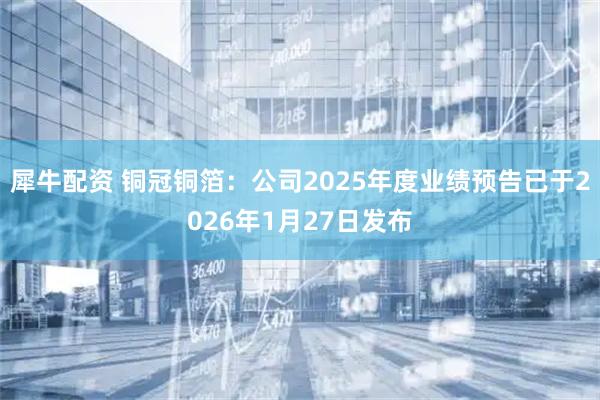 犀牛配资 铜冠铜箔：公司2025年度业绩预告已于2026年1月27日发布
