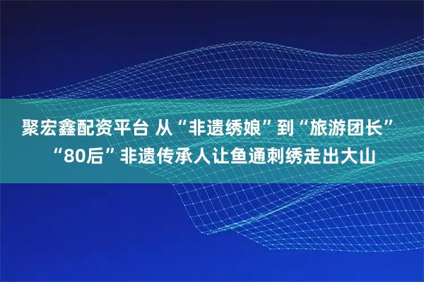 聚宏鑫配资平台 从“非遗绣娘”到“旅游团长” “80后”非遗传承人让鱼通刺绣走出大山