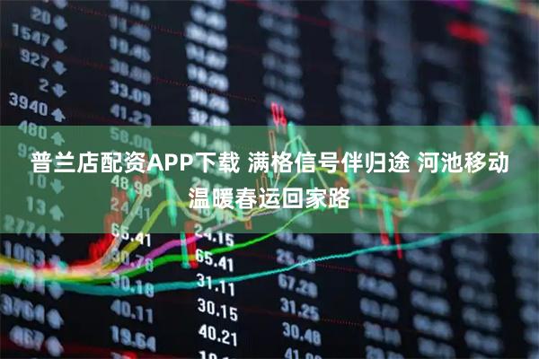 普兰店配资APP下载 满格信号伴归途 河池移动温暖春运回家路